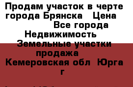 Продам участок в черте города Брянска › Цена ­ 800 000 - Все города Недвижимость » Земельные участки продажа   . Кемеровская обл.,Юрга г.